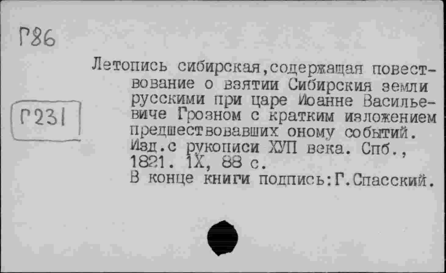 ﻿Г56
Летопись сибирская содержащая повест-вование о взятии Сибирский земли русскими при царе Иоанне Васильевиче Грозном с кратким изложением предшествовавших оному событий. Изд.с рукописи ХУП века. Спб., 1821. IX, 88 с. Ö конце книги подпись:Г.Спасский.